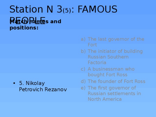 Station N 3 (5) : FAMOUS PEOPLE Match names and positions: The last governor of the Fort The initiator of building Russian Southern Factoria A businessman who bought Fort Ross The founder of Fort Ross The first governor of Russian settlements in North America 5. Nikolay Petrovich Rezanov 