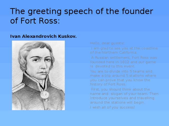 The greeting speech of the founder of Fort Ross: Ivan Alexandrovich Kuskov. Hello, dear guests!  I am glad to see you at the coastline of the Northern California.  A Russian settlement, Fort Ross was founded here in 1812 and our game is devoted to this event. You are to divide into 5 teams and make a trip around 5 stations where you can prove that you know the history of Fort Ross.  First, you should think about the name and slogan of your team. Then introduce yourselves and travelling around the stations will begin. I wish all of you success! 