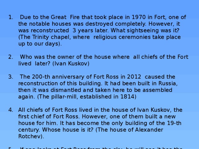  Due to the Great Fire that took place in 1970 in Fort, one of the notable houses was destroyed completely. However, it was reconstructed 3 years later. What sightseeing was it? (The Trinity chapel, where religious ceremonies take place up to our days).  Who was the owner of the house where all chiefs of the Fort lived later? (Ivan Kuskov)  The 200-th anniversary of Fort Ross in 2012 caused the reconstruction of this building. It had been built in Russia, then it was dismantled and taken here to be assembled again. (The pillar-mill, established in 1814) All chiefs of Fort Ross lived in the house of Ivan Kuskov, the first chief of Fort Ross. However, one of them built a new house for him. It has become the only building of the 19-th century. Whose house is it? (The house of Alexander Rotchev).  If one looks at Fort Ross from the sky, he will see it has the square shape. What is situated in its centre? (A well) 