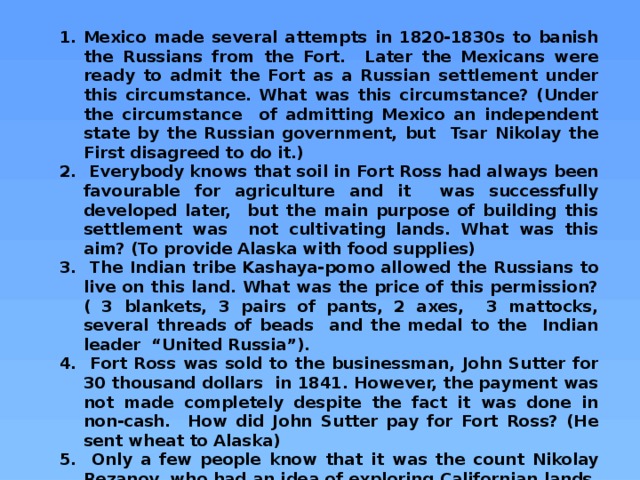 Mexico made several attempts in 1820-1830s to banish the Russians from the Fort. Later the Mexicans were ready to admit the Fort as a Russian settlement under this circumstance. What was this circumstance? (Under the circumstance of admitting Mexico an independent state by the Russian government, but Tsar Nikolay the First disagreed to do it.)  Everybody knows that soil in Fort Ross had always been favourable for agriculture and it was successfully developed later, but the main purpose of building this settlement was not cultivating lands. What was this aim? (To provide Alaska with food supplies)  The Indian tribe Kashaya-pomo allowed the Russians to live on this land. What was the price of this permission? ( 3 blankets, 3 pairs of pants, 2 axes, 3 mattocks, several threads of beads and the medal to the Indian leader “United Russia”).  Fort Ross was sold to the businessman, John Sutter for 30 thousand dollars in 1841. However, the payment was not made completely despite the fact it was done in non-cash. How did John Sutter pay for Fort Ross? (He sent wheat to Alaska)  Only a few people know that it was the count Nikolay Rezanov, who had an idea of exploring Californian lands. His ship was the first among the Russian ships to achieve the shores of America in 1806. Here he had romantic relations described in the famous rock-opera. What is the name of this opera? (“Yunona and Avos”, the ship of Rezanov was called “Yunona”) 