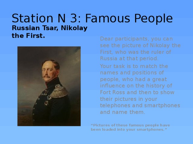Station N 3: Famous People Russian Tsar, Nikolay the First. Dear participants, you can see the picture of Nikolay the First, who was the ruler of Russia at that period. Your task is to match the names and positions of people, who had a great influence on the history of Fort Ross and then to show their pictures in your telephones and smartphones and name them. “ Pictures of these famous people have been loaded into your smartphones.” 