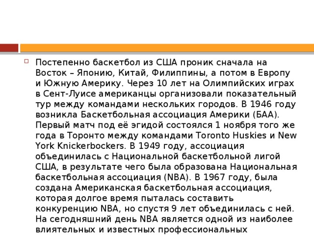 Постепенно баскетбол из США проник сначала на Восток – Японию, Китай, Филиппины, а потом в Европу и Южную Америку. Через 10 лет на Олимпийских играх в Сент-Луисе американцы организовали показательный тур между командами нескольких городов. В 1946 году возникла Баскетбольная ассоциация Америки (БAA). Первый матч под её эгидой состоялся 1 ноября того же года в Торонто между командами Toronto Huskies и New York Knickerbockers. В 1949 году, ассоциация объединилась с Национальной баскетбольной лигой США, в результате чего была образована Национальная баскетбольная ассоциация (NBA). В 1967 году, была создана Американская баскетбольная ассоциация, которая долгое время пыталась составить конкуренцию NBA, но спустя 9 лет объединилась с ней. На сегодняшний день NBA является одной из наиболее влиятельных и известных профессиональных баскетбольных лиг в мире.  