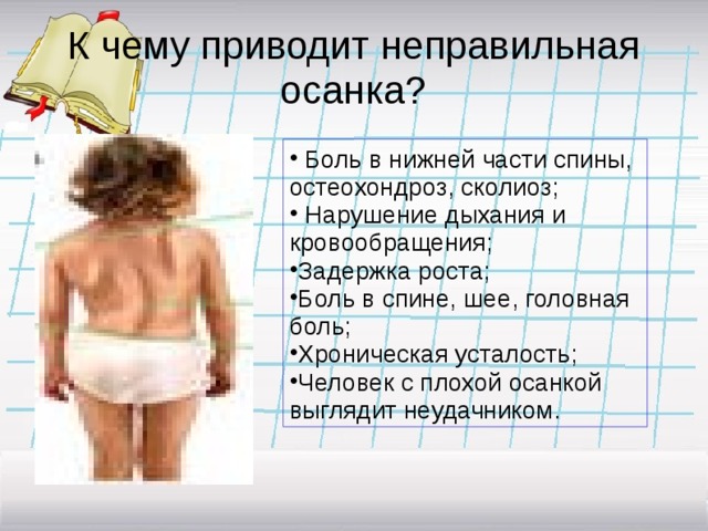 К чему приводит неправильная осанка?  Боль в нижней части спины, остеохондроз, сколиоз;  Нарушение дыхания и кровообращения; Задержка роста; Боль в спине, шее, головная боль; Хроническая усталость; Человек с плохой осанкой выглядит неудачником. 