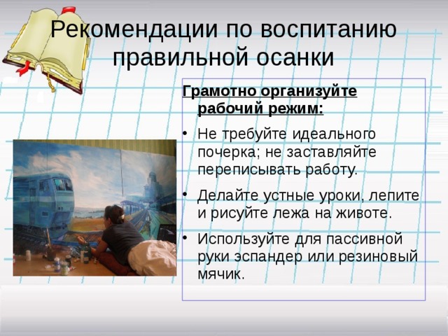 Рекомендации по воспитанию правильной осанки Грамотно организуйте рабочий режим: Не требуйте идеального почерка; не заставляйте переписывать работу. Делайте устные уроки, лепите и рисуйте лежа на животе. Используйте для пассивной руки эспандер или резиновый мячик. 