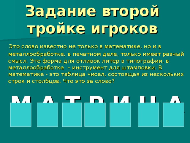   Задание второй тройке игроков    Это слово известно не только в математике, но и в металлообработке, в печатном деле, только имеет разный смысл. Это форма для отливок литер в типографии, в металлообработке – инструмент для штамповки. В математике - это таблица чисел, состоящая из нескольких строк и столбцов. Что это за слово?  М А Т Р И Ц А 