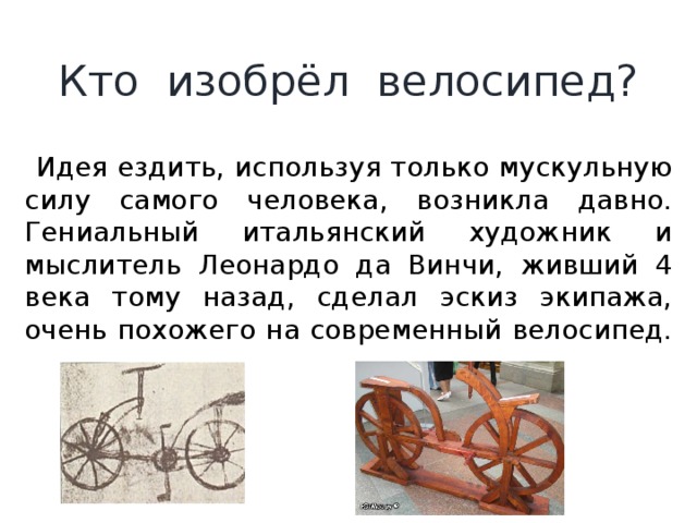 Кто изобрёл велосипед?  Идея ездить, используя только мускульную силу самого человека, возникла давно. Гениальный итальянский художник и мыслитель Леонардо да Винчи, живший 4 века тому назад, сделал эскиз экипажа, очень похожего на современный велосипед. 