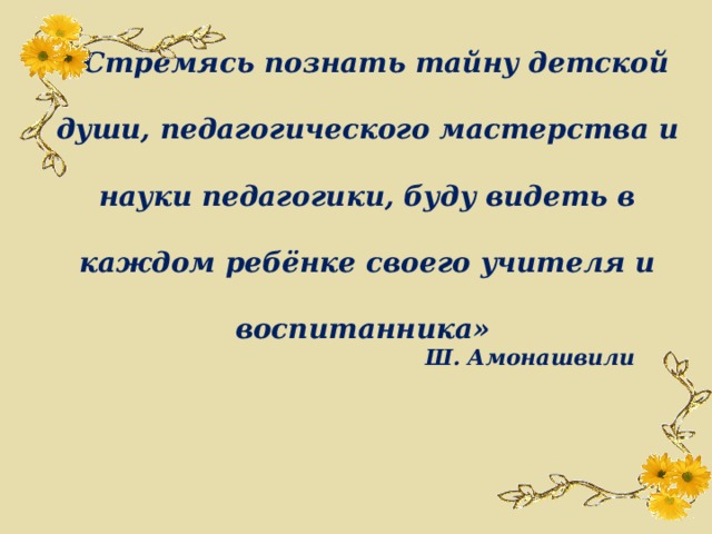 «Стремясь познать тайну детской души, педагогического мастерства и науки педагогики, буду видеть в каждом ребёнке своего учителя и воспитанника» Ш. Амонашвили 