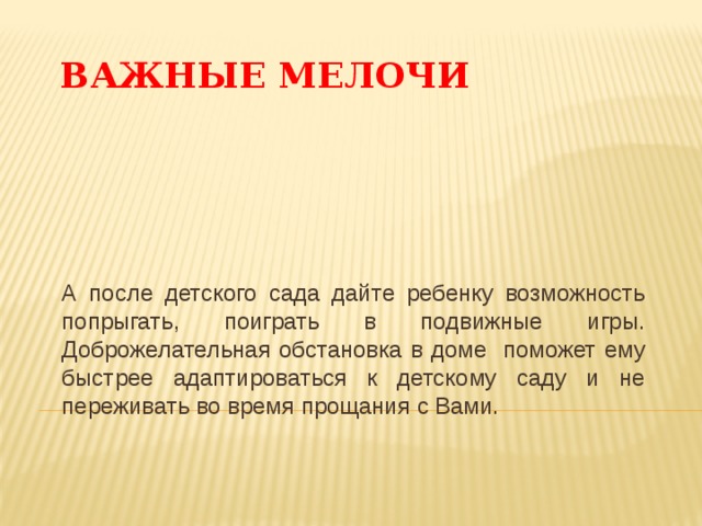 ВАЖНЫЕ МЕЛОЧИ А после детского сада дайте ребенку возможность попрыгать, поиграть в подвижные игры. Доброжелательная обстановка в доме поможет ему быстрее адаптироваться к детскому саду и не переживать во время прощания с Вами. 