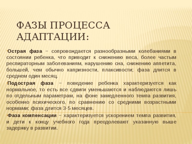 Фазы процесса адаптации:   Острая фаза − сопровождается разнообразными колебаниями в состоянии ребенка, что приводит к снижению веса, более частым респираторным заболеваниям, нарушению сна, снижению аппетита, большей, чем обычно капризности, плаксивости; фаза длится в среднем один месяц. Подострая фаза − поведение ребенка характеризуется как нормальное, то есть все сдвиги уменьшаются и наблюдаются лишь по отдельным параметрам, на фоне замедленного темпа развития, особенно психического, по сравнению со средними возрастными нормами; фаза длится 3-5 месяцев. Фаза компенсации − характеризуется ускорением темпа развития, и дети к концу учебного года преодолевают указанную выше задержку в развитии. 