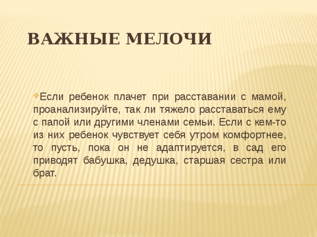 ВАЖНЫЕ МЕЛОЧИ Если ребенок плачет при расставании с мамой, проанализируйте, так ли тяжело расставаться ему с папой или другими членами семьи. Если с кем-то из них ребенок чувствует себя утром комфортнее, то пусть, пока он не адаптируется, в сад его приводят бабушка, дедушка, старшая сестра или брат. 