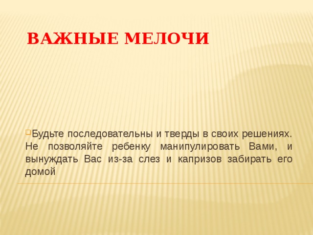 ВАЖНЫЕ МЕЛОЧИ Будьте последовательны и тверды в своих решениях. Не позволяйте ребенку манипулировать Вами, и вынуждать Вас из-за слез и капризов забирать его домой 