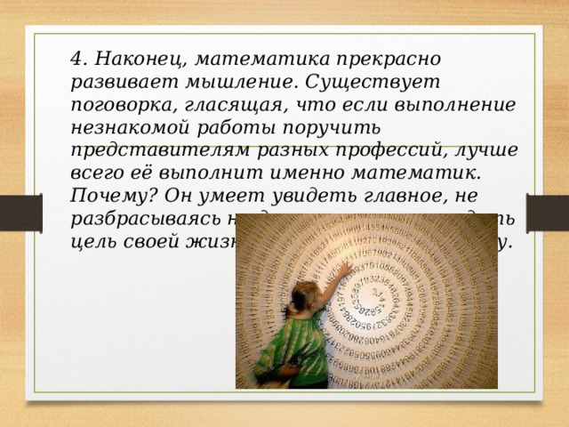 4. Наконец, математика прекрасно развивает мышление. Существует поговорка, гласящая, что если выполнение незнакомой работы поручить представителям разных профессий, лучше всего её выполнит именно математик. Почему? Он умеет увидеть главное, не разбрасываясь на детали, может увидеть цель своей жизни, выстроить структуру. 