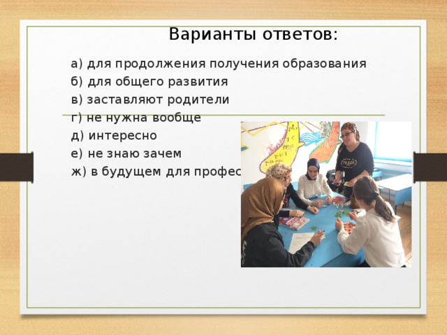  Варианты ответов: а) для продолжения получения образования б) для общего развития в) заставляют родители г) не нужна вообще д) интересно е) не знаю зачем ж) в будущем для профессии 