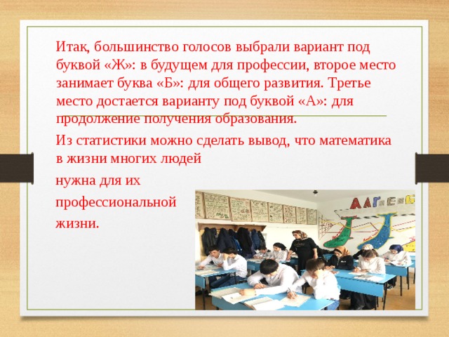 Итак, большинство голосов выбрали вариант под буквой «Ж»: в будущем для профессии, второе место занимает буква «Б»: для общего развития. Третье место достается варианту под буквой «А»: для продолжение получения образования. Из статистики можно сделать вывод, что математика в жизни многих людей нужна для их профессиональной жизни. 