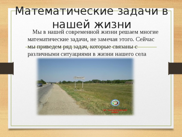 Математические задачи в нашей жизни  Мы в нашей современной жизни решаем многие математические задачи, не замечая этого. Сейчас мы приведем ряд задач, которые связаны с различными ситуациями в жизни нашего села 