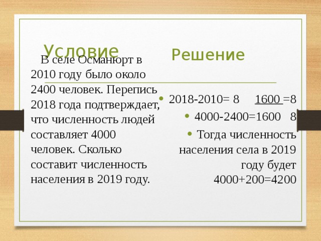  В селе Османюрт в 2010 году было около 2400 человек. Перепись 2018 года подтверждает, что численность людей составляет 4000 человек. Сколько составит численность населения в 2019 году. Условие Решение 2018-2010= 8 1600 =8 4000-2400=1600 8 Тогда численность населения села в 2019 году будет 4000+200=4200 