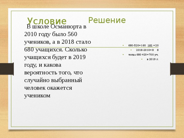 Условие Решение  В школе Османюрта в 2010 году было 560 учеников, а в 2018 стало 680 учащихся. Сколько учащихся будет в 2019 году, и какова вероятность того, что случайно выбранный человек окажется учеником 680-520=160 160 =20 2018-2010=8 8 тогда 680+20=700 уч. в 2019 г. 