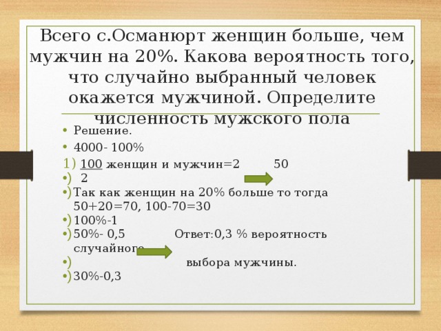 Всего с.Османюрт женщин больше, чем мужчин на 20%. Какова вероятность того, что случайно выбранный человек окажется мужчиной. Определите численность мужского пола Решение. 4000- 100% 100 женщин и мужчин=2 50  2 Так как женщин на 20% больше то тогда 50+20=70, 100-70=30 100%-1 50%- 0,5 Ответ:0,3 % вероятность случайного  выбора мужчины. 30%-0,3 