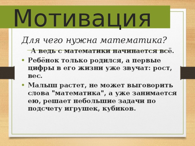 Мотивация Для чего нужна математика?  А ведь с математики начинается всё. Ребёнок только родился, а первые цифры в его жизни уже звучат: рост, вес. Малыш растет, не может выговорить слова 