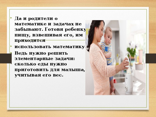  Да и родители о математике и задачах не забывают. Готовя ребенку пищу, взвешивая его, им приходится использовать математику. Ведь нужно решить элементарные задачи: сколько еды нужно приготовить для малыша, учитывая его вес.  