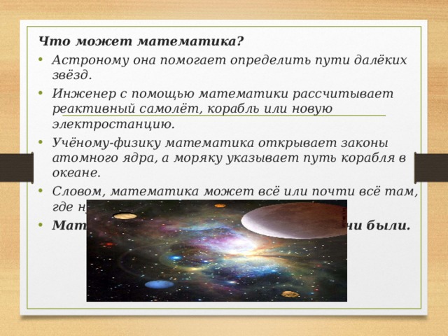 Что может математика? Астроному она помогает определить пути далёких звёзд. Инженер с помощью математики рассчитывает реактивный самолёт, корабль или новую электростанцию. Учёному-физику математика открывает законы атомного ядра, а моряку указывает путь корабля в океане. Словом, математика может всё или почти всё там, где нужно что-либо вычислять. Математика нужна везде, где бы мы ни были.   