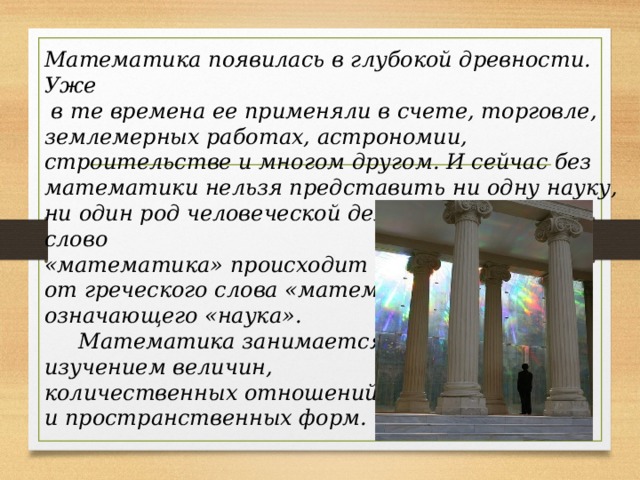      Математика появилась в глубокой древности. Уже  в те времена ее применяли в счете, торговле, землемерных работах, астрономии, строительстве и многом другом. И сейчас без математики нельзя представить ни одну науку, ни один род человеческой деятельности. Само слово «математика» происходит от греческого слова «матема», означающего «наука».       Математика занимается изучением величин, количественных отношений и пространственных форм.   