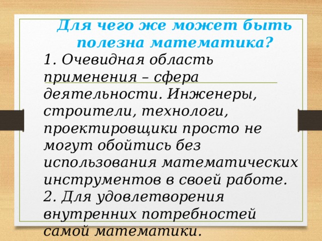 Для чего же может быть полезна математика? 1. Очевидная область применения – сфера деятельности. Инженеры, строители, технологи, проектировщики просто не могут обойтись без использования математических инструментов в своей работе. 2. Для удовлетворения внутренних потребностей самой математики. 