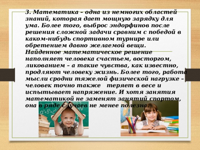 3. Математика – одна из немногих областей знаний, которая дает мощную зарядку для ума. Более того, выброс эндорфинов после решения сложной задачи сравним с победой в каком-нибудь спортивном турнире или обретением давно желаемой вещи. Найденное математическое решение наполняет человека счастьем, восторгом, ликованием – а такие чувства, как известно, продляют человеку жизнь. Более того, работа мысли сродни тяжелой физической нагрузке – человек точно также теряет в весе и испытывает напряжение. И хотя занятия математикой не заменят занятий спортом, она в ряде случаев не менее полезна. 
