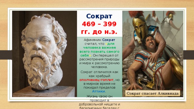 Сократ  469 – 399 гг. до н.э. Афинянин Сократ считал, что « для человека важнее всего познать самого себя » . Он перешел от рассмотрения природы и мира к рассмотрению человека. Сократ отличился как как храбрый ополченец-гоплит , но в мирное время не покидал пределов Аттики . Жизнь свою он проводил в добровольной нищете и бесконечных беседах с прохожими людьми. Сократ спасает Алкивиада 