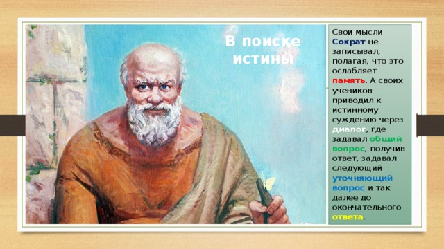 Свои мысли Сократ не записывал, полагая, что это ослабляет память . А своих учеников приводил к истинному суждению через диалог , где задавал общий вопрос , получив ответ, задавал следующий уточняющий вопрос и так далее до окончательного ответа . В поиске истины 
