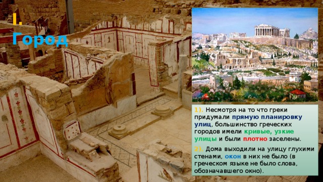 I. Город 1). Несмотря на то что греки придумали прямую планировку улиц , большинство греческих городов имели кривые, узкие улицы и были плотно заселены. 2). Дома выходили на улицу глухими стенами, окон в них не было (в греческом языке не было слова, обозначавшего окно). 