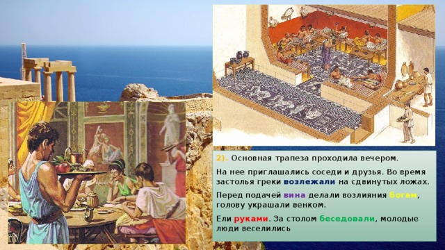 2). Основная трапеза проходила вечером. На нее приглашались соседи и друзья. Во время застолья греки возлежали на сдвинутых ложах. Перед подачей вина делали возлияния богам , голову украшали венком. Ели руками . За столом беседовали , молодые люди веселились 
