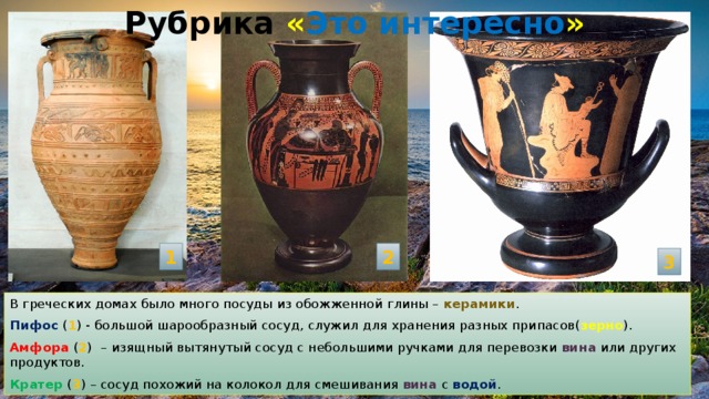 Рубрика « Это интересно » 1 2 3 В греческих домах было много посуды из обожженной глины – керамики . Пифос ( 1 ) - большой шарообразный сосуд, служил для хранения разных припасов( зерно ). Амфора ( 2 )  – изящный вытянутый сосуд с небольшими ручками для перевозки вина или других продуктов. Кратер  ( 3 ) – сосуд похожий на колокол для смешивания вина с водой . 