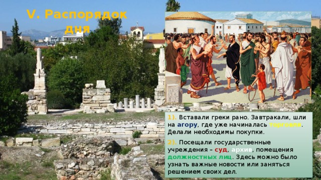 V. Распорядок дня 1). Вставали греки рано. Завтракали, шли на агору , где уже начиналась торговля . Делали необходимы покупки. 2). Посещали государственные учреждения – суд , архив , помещения должностных лиц . Здесь можно было узнать важные новости или заняться решением своих дел. 