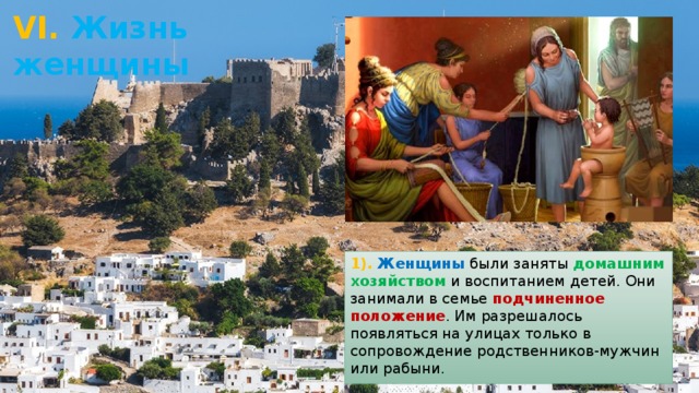 VI. Жизнь женщины 1). Женщины были заняты домашним хозяйством и воспитанием детей. Они занимали в семье подчиненное положение . Им разрешалось появляться на улицах только в сопровождение родственников-мужчин или рабыни. 