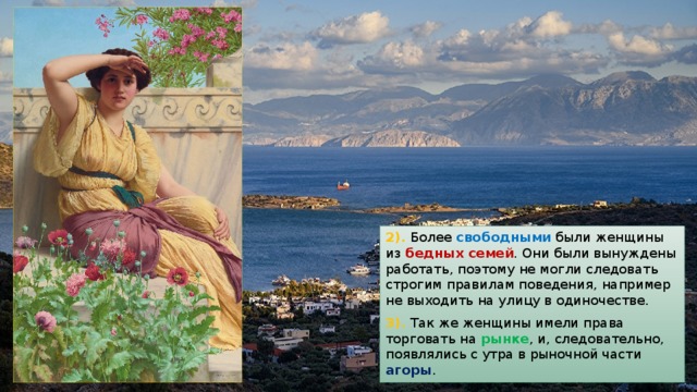 2). Более свободными были женщины из бедных семей . Они были вынуждены работать, поэтому не могли следовать строгим правилам поведения, например не выходить на улицу в одиночестве. 3). Так же женщины имели права торговать на рынке , и, следовательно, появлялись с утра в рыночной части агоры . 