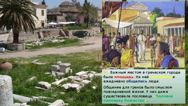 5). Важным местом в греческом городе была площадь . На ней торговали и ежедневно общались люди. Общение для греков было смыслом повседневной жизни. У них даже существовала пословица  « Человек человеку божество » . 