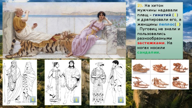 2). На хитон мужчины надевали плащ – гиматий ( 1 ) и драпировали его, а женщины пеплос ( 2 ) . Пуговиц не знали и пользовались разнообразными застежками . На ногах носили сандалии . 1 1 2 