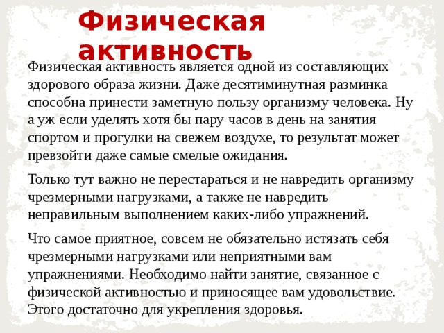 Физическая активность Физическая активность является одной из составляющих здорового образа жизни. Даже десятиминутная разминка способна принести заметную пользу организму человека. Ну а уж если уделять хотя бы пару часов в день на занятия спортом и прогулки на свежем воздухе, то результат может превзойти даже самые смелые ожидания. Только тут важно не перестараться и не навредить организму чрезмерными нагрузками, а также не навредить неправильным выполнением каких-либо упражнений. Что самое приятное, совсем не обязательно истязать себя чрезмерными нагрузками или неприятными вам упражнениями. Необходимо найти занятие, связанное с физической активностью и приносящее вам удовольствие. Этого достаточно для укрепления здоровья. 