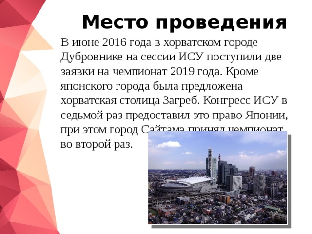 Место проведения В июне 2016 года в хорватском городе Дубровнике на сессии ИСУ поступили две заявки на чемпионат 2019 года. Кроме японского города была предложена хорватская столица Загреб. Конгресс ИСУ в седьмой раз предоставил это право Японии, при этом город Сайтама принял чемпионат во второй раз. 
