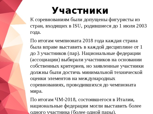 Участники К соревнованиям были допущены фигуристы из стран, входящих в ISU, родившиеся до 1 июля 2003 года. По итогам чемпионата 2018 года каждая страна была вправе выставить в каждой дисциплине от 1 до 3 участников (пар). Национальные федерации (ассоциации) выбирали участников на основании собственных критериев, но заявленные участники должны были достичь минимальной технической оценки элементов на международных соревнованиях, проводившихся до чемпионата мира. По итогам ЧМ-2018, состоявшегося в Италии, национальные федерации могли выставить более одного участника (более одной пары). 