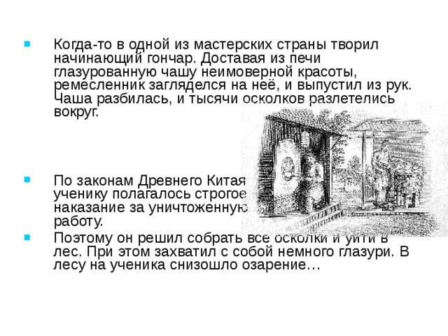 Когда-то в одной из мастерских страны творил начинающий гончар. Доставая из печи глазурованную чашу неимоверной красоты, ремесленник загляделся на неё, и выпустил из рук. Чаша разбилась, и тысячи осколков разлетелись вокруг.    По законам Древнего Китая ученику полагалось строгое наказание за уничтоженную работу. Поэтому он решил собрать все осколки и уйти в лес. При этом захватил с собой немного глазури. В лесу на ученика снизошло озарение… Древнем Китае даже существовала легенда о появлении мозаики… Он придумал, как можно избежать наказания. Выпилил из дерева основание для мозаичного полотна и выложил вскоре на нём свой шедевр из битой посуды… 