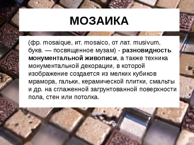 МОЗАИКА   (фр. mosaique, ит. mosaico, от лат. musivum, букв. — посвященное музам) - разновидность монументальной живописи , а также техника монументальной декорации, в которой изображение создается из мелких кубиков мрамора, гальки, керамической плитки, смальты и др. на сглаженной загрунтованной  поверхности пола, стен или потолка. 