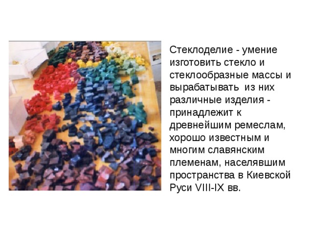 Стеклоделие - умение изготовить стекло и стеклообразные массы и вырабатывать из них различные изделия - принадлежит к древнейшим ремеслам, хорошо известным и многим славянским племенам, населявшим пространства в Киевской Руси VIII-IX вв. Смальта - это и есть тот самый великолепный материал, из которого создавались мозаики Византийской империи . Палитра смальт, применявшихся в мозаичной живописи киевских храмов XI в., насчитывала 72 различных вида смальты, в число которой входило 8 видов кубиков, представлявших собой натуральные природные минералы. 