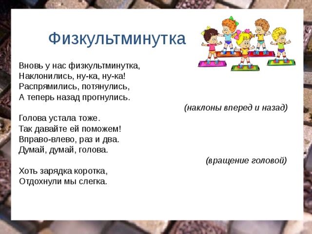 Физкультминутка  Вновь у нас физкультминутка, Наклонились, ну-ка, ну-ка! Распрямились, потянулись, А теперь назад прогнулись.  (наклоны вперед и назад) Голова устала тоже. Так давайте ей поможем! Вправо-влево, раз и два. Думай, думай, голова.  (вращение головой) Хоть зарядка коротка, Отдохнули мы слегка. 