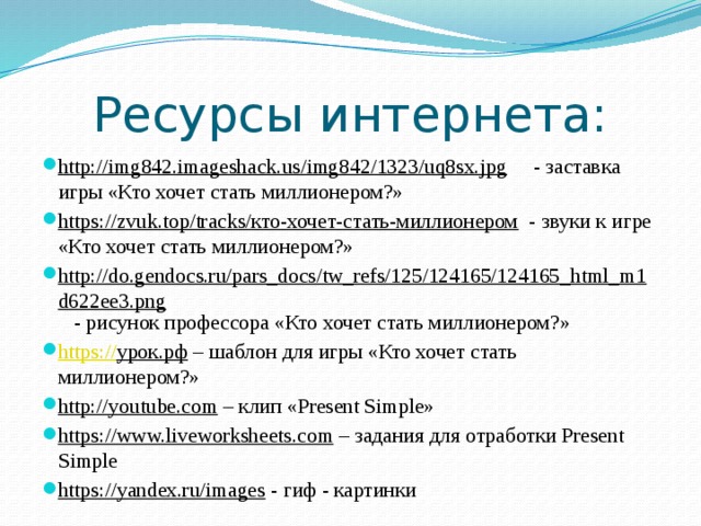 Ресурсы интернета: http://img842.imageshack.us/img842/1323/uq8sx.jpg - заставка игры «Кто хочет стать миллионером?» https://zvuk.top/tracks/кто-хочет-стать-миллионером - звуки к игре «Кто хочет стать миллионером?» http://do.gendocs.ru/pars_docs/tw_refs/125/124165/124165_html_m1d622ee3.png - рисунок профессора «Кто хочет стать миллионером?» https:// урок.рф – шаблон для игры «Кто хочет стать миллионером?» http://youtube.com – клип «Present Simple» https://www.liveworksheets.com – задания для отработки Present Simple https://yandex.ru/images - гиф - картинки 