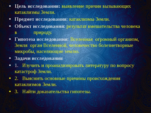 Цель исследования: выявление причин вызывающих катаклизмы Земли. Предмет исследования : катаклизмы Земли. Объект исследования : результат вмешательства человека в природу. Гипотеза исследования : Вселенная огромный организм, Земля орган Вселенной, человечество болезнетворные микробы, населяющие землю. Задачи исследования 1.  Изучить и проанализировать литературу по вопросу катастроф Земли. 2.  Выяснить основные причины происхождения катаклизмов Земли. 3.  Найти доказательства гипотезы. 