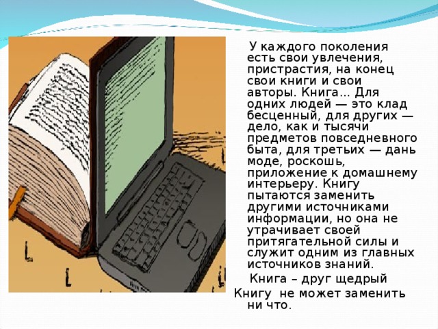  У каждого поколения есть свои увлечения, пристрастия, на конец свои книги и свои авторы. Книга... Для одних людей — это клад бесценный, для других — дело, как и тысячи предметов повседневного быта, для третьих — дань моде, роскошь, приложение к домашнему интерьеру. Книгу пытаются заменить другими источниками информации, но она не утрачивает своей притягательной силы и служит одним из главных источников знаний.  Книга – друг щедрый Книгу не может заменить ни что. 