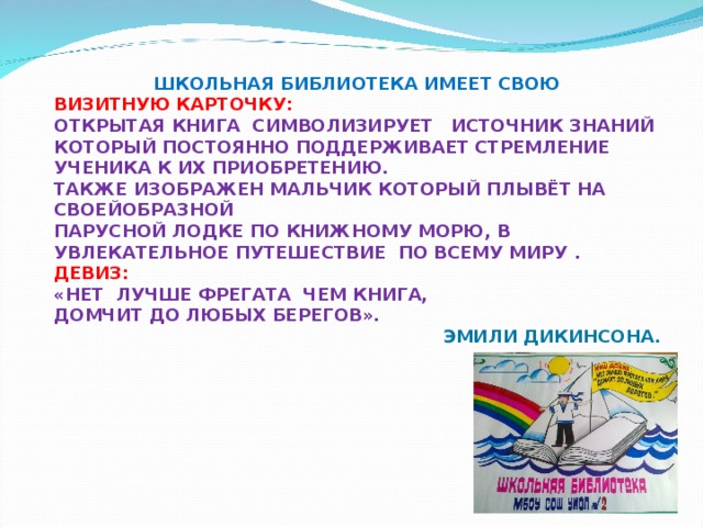 ШКОЛЬНАЯ БИБЛИОТЕКА ИМЕЕТ СВОЮ ВИЗИТНУЮ КАРТОЧКУ: ОТКРЫТАЯ КНИГА СИМВОЛИЗИРУЕТ ИСТОЧНИК ЗНАНИЙ КОТОРЫЙ ПОСТОЯННО ПОДДЕРЖИВАЕТ СТРЕМЛЕНИЕ УЧЕНИКА К ИХ ПРИОБРЕТЕНИЮ. ТАКЖЕ ИЗОБРАЖЕН МАЛЬЧИК КОТОРЫЙ ПЛЫВЁТ НА СВОЕЙОБРАЗНОЙ ПАРУСНОЙ ЛОДКЕ ПО КНИЖНОМУ МОРЮ, В УВЛЕКАТЕЛЬНОЕ ПУТЕШЕСТВИЕ ПО ВСЕМУ МИРУ . ДЕВИЗ:  «НЕТ ЛУЧШЕ ФРЕГАТА ЧЕМ КНИГА, ДОМЧИТ ДО ЛЮБЫХ БЕРЕГОВ».  ЭМИЛИ ДИКИНСОНА. 