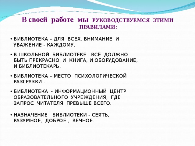 В своей работе мы РУКОВОДСТВУЕМСЯ ЭТИМИ ПРАВИЛАМИ:   БИБЛИОТЕКА – ДЛЯ ВСЕХ, ВНИМАНИЕ И  УВАЖЕНИЕ - КАЖДОМУ.  В ШКОЛЬНОЙ БИБЛИОТЕКЕ ВСЁ ДОЛЖНО  БЫТЬ ПРЕКРАСНО И КНИГА, И ОБОРУДОВАНИЕ,  И БИБЛИОТЕКАРЬ.  БИБЛИОТЕКА – МЕСТО ПСИХОЛОГИЧЕСКОЙ  РАЗГРУЗКИ .  БИБЛИОТЕКА - ИНФОРМАЦИОННЫЙ ЦЕНТР  ОБРАЗОВАТЕЛЬНОГО УЧРЕЖДЕНИЯ, ГДЕ  ЗАПРОС ЧИТАТЕЛЯ ПРЕВЫШЕ ВСЕГО.  НАЗНАЧЕНИЕ БИБЛИОТЕКИ - СЕЯТЬ,  РАЗУМНОЕ, ДОБРОЕ , ВЕЧНОЕ. 
